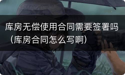 库房无偿使用合同需要签署吗（库房合同怎么写啊）