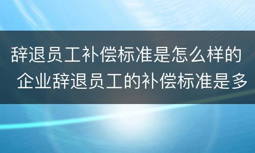 辞退员工补偿标准是怎么样的 企业辞退员工的补偿标准是多少