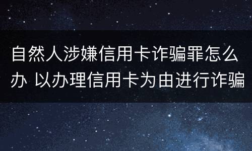 自然人涉嫌信用卡诈骗罪怎么办 以办理信用卡为由进行诈骗罪的立案标准