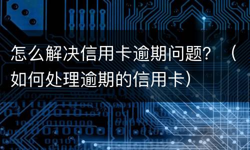怎么解决信用卡逾期问题？（如何处理逾期的信用卡）