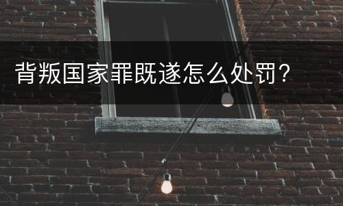 背叛国家罪既遂怎么处罚?