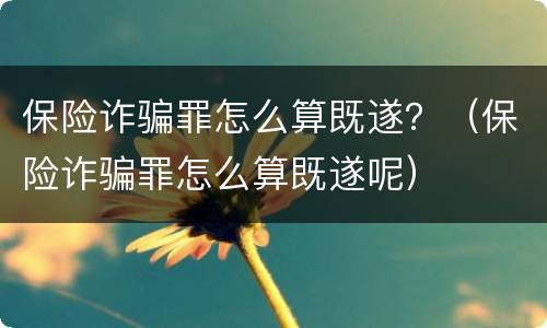 保险诈骗罪怎么算既遂？（保险诈骗罪怎么算既遂呢）