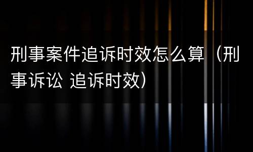 刑事案件追诉时效怎么算（刑事诉讼 追诉时效）