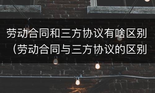 劳动合同和三方协议有啥区别（劳动合同与三方协议的区别）