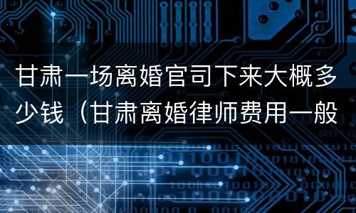 甘肃一场离婚官司下来大概多少钱（甘肃离婚律师费用一般怎么收费）