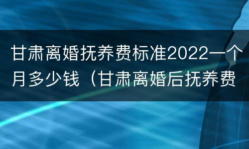 甘肃离婚抚养费标准2022一个月多少钱（甘肃离婚后抚养费标准）