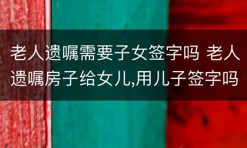 老人遗嘱需要子女签字吗 老人遗嘱房子给女儿,用儿子签字吗