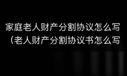家庭老人财产分割协议怎么写（老人财产分割协议书怎么写）