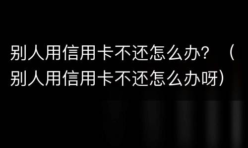 别人用信用卡不还怎么办？（别人用信用卡不还怎么办呀）