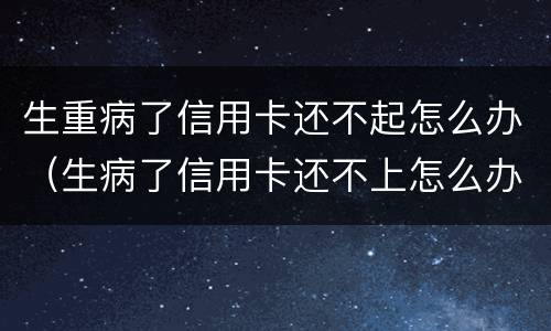 生重病了信用卡还不起怎么办（生病了信用卡还不上怎么办）