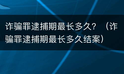 诈骗罪逮捕期最长多久？（诈骗罪逮捕期最长多久结案）