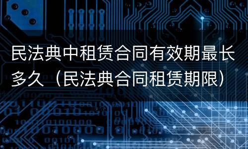 民法典中租赁合同有效期最长多久（民法典合同租赁期限）
