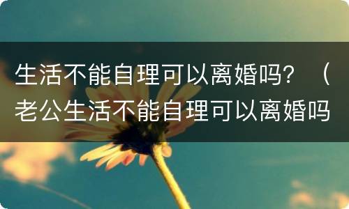 生活不能自理可以离婚吗？（老公生活不能自理可以离婚吗）