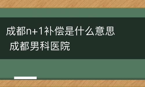 成都n+1补偿是什么意思 成都男科医院