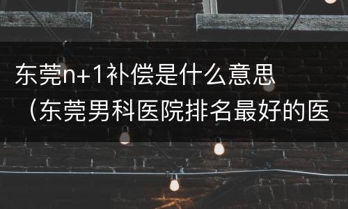 东莞n+1补偿是什么意思（东莞男科医院排名最好的医院）