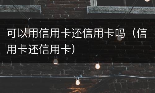 可以用信用卡还信用卡吗（信用卡还信用卡）