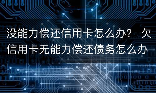 没能力偿还信用卡怎么办？ 欠信用卡无能力偿还债务怎么办