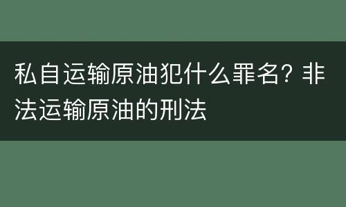 私自运输原油犯什么罪名? 非法运输原油的刑法
