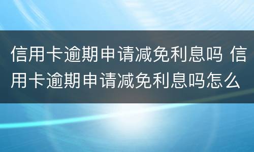 信用卡逾期申请减免利息吗 信用卡逾期申请减免利息吗怎么办