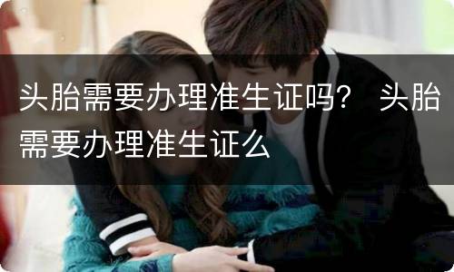 头胎需要办理准生证吗？ 头胎需要办理准生证么