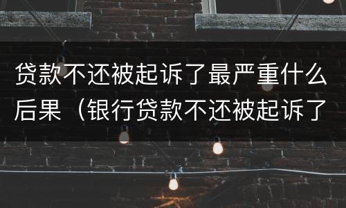 贷款不还被起诉了最严重什么后果（银行贷款不还被起诉了最严重什么后果）