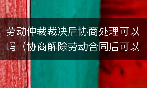 劳动仲裁裁决后协商处理可以吗（协商解除劳动合同后可以仲裁吗）