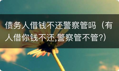债务人借钱不还警察管吗（有人借你钱不还,警察管不管?）