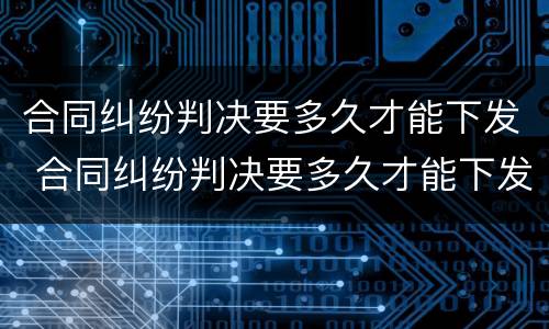 合同纠纷判决要多久才能下发 合同纠纷判决要多久才能下发到法院