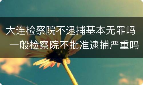 大连检察院不逮捕基本无罪吗 一般检察院不批准逮捕严重吗