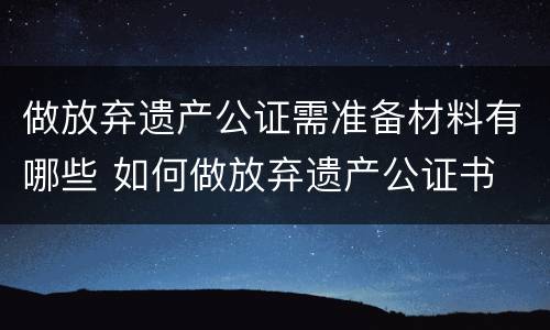 做放弃遗产公证需准备材料有哪些 如何做放弃遗产公证书