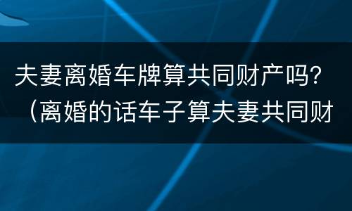 夫妻离婚车牌算共同财产吗？（离婚的话车子算夫妻共同财产吗?）
