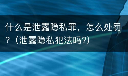 什么是泄露隐私罪，怎么处罚?（泄露隐私犯法吗?）
