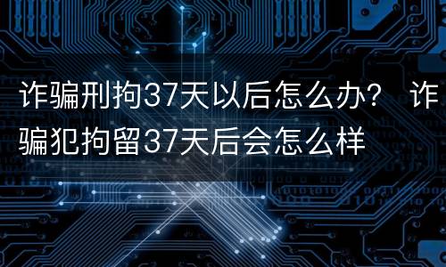 诈骗刑拘37天以后怎么办？ 诈骗犯拘留37天后会怎么样