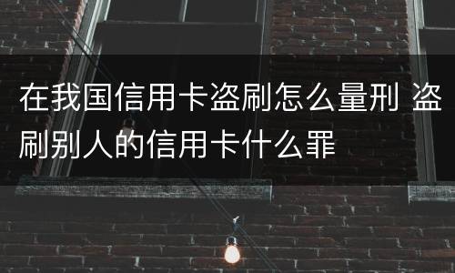 在我国信用卡盗刷怎么量刑 盗刷别人的信用卡什么罪