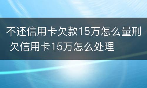 不还信用卡欠款15万怎么量刑 欠信用卡15万怎么处理