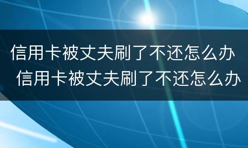 信用卡被丈夫刷了不还怎么办 信用卡被丈夫刷了不还怎么办理