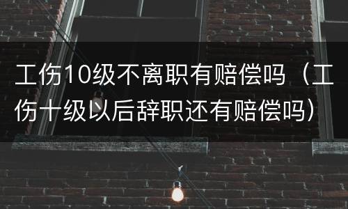 工伤10级不离职有赔偿吗（工伤十级以后辞职还有赔偿吗）