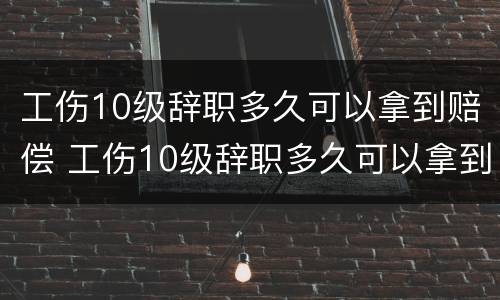 工伤10级辞职多久可以拿到赔偿 工伤10级辞职多久可以拿到赔偿款