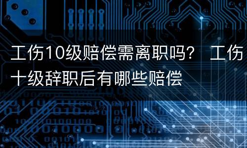工伤10级赔偿需离职吗？ 工伤十级辞职后有哪些赔偿
