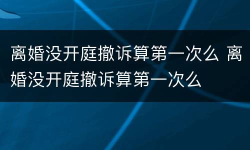 离婚没开庭撤诉算第一次么 离婚没开庭撤诉算第一次么