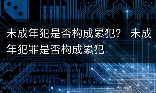 未成年犯是否构成累犯？ 未成年犯罪是否构成累犯
