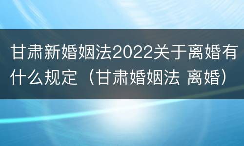 甘肃新婚姻法2022关于离婚有什么规定（甘肃婚姻法 离婚）