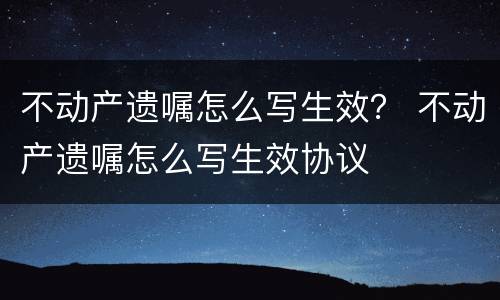 不动产遗嘱怎么写生效？ 不动产遗嘱怎么写生效协议