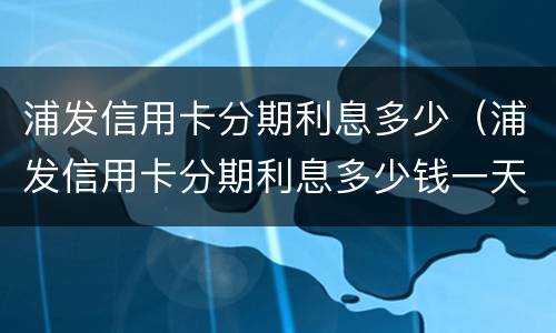 浦发信用卡分期利息多少（浦发信用卡分期利息多少钱一天）
