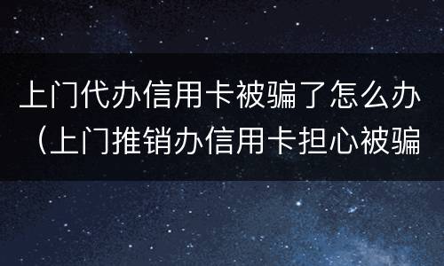 上门代办信用卡被骗了怎么办（上门推销办信用卡担心被骗了怎么办）