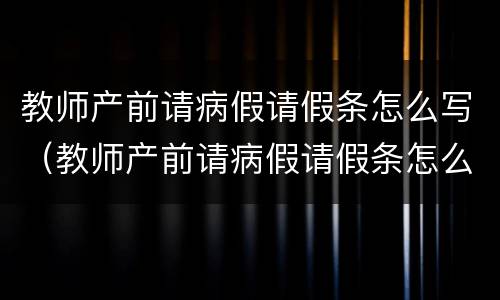 教师产前请病假请假条怎么写（教师产前请病假请假条怎么写理由）