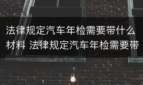 法律规定汽车年检需要带什么材料 法律规定汽车年检需要带什么材料去