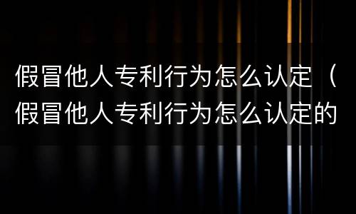 假冒他人专利行为怎么认定（假冒他人专利行为怎么认定的）