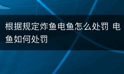 根据规定炸鱼电鱼怎么处罚 电鱼如何处罚