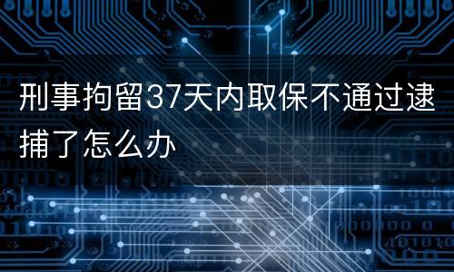 刑事拘留37天内取保不通过逮捕了怎么办